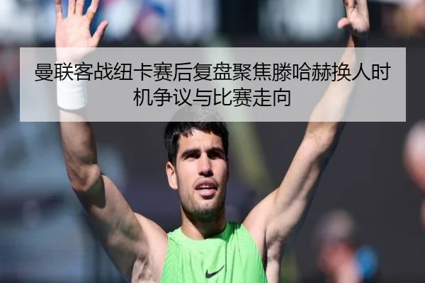 曼联客战纽卡赛后复盘聚焦滕哈赫换人时机争议与比赛走向